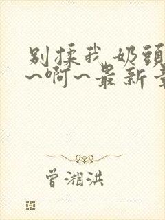 别揉我奶头~嗯~啊~最新章节封面