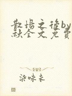 散场之后by素秋全文免费阅读
