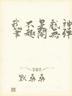 我不是戏神小说笔趣阁无弹窗