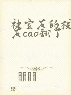 被室友的校草男友cao翻了