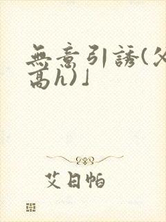 无意引诱(父女高h)」