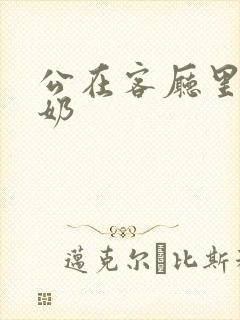 公在客厅里吃我奶