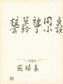 校草被同桌没戴套干了小说