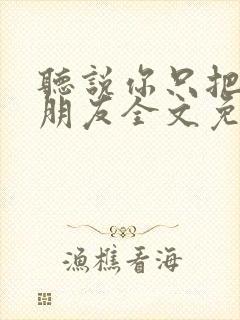 听说你只把我当朋友全文免费阅读