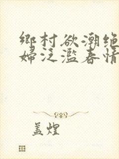 乡村欲潮绝色村妇泛滥春情