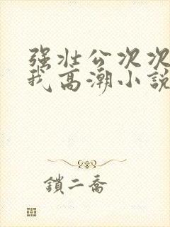 强壮公次次弄得我高潮小说