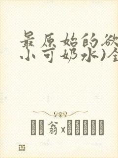 最原始的欲望(小可奶水)全文免费阅读