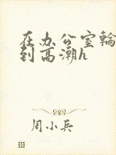 在办公室轮流澡到高潮h封面