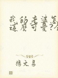 我的老婆怎么能这么可爱?全文免费阅读