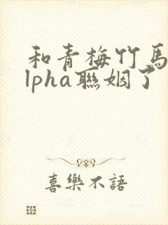 和青梅竹马的alpha联姻了