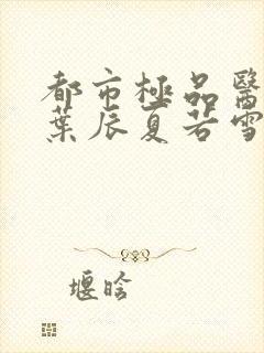 都市极品医神(叶辰夏若雪孙怡)