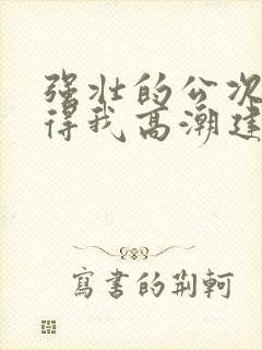 强壮的公次次弄得我高潮建国