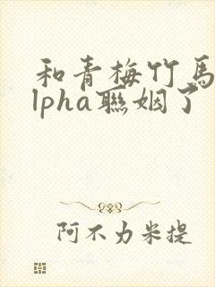 和青梅竹马的alpha联姻了 笔趣阁