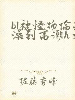 bl被怪物伦流澡到高潮h文