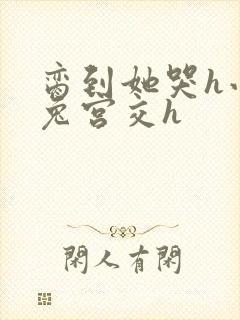 脔到她哭h小白兔宫交h