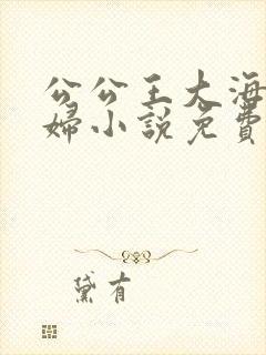 公公王大海和媳妇小说免费阅读全文无弹窗