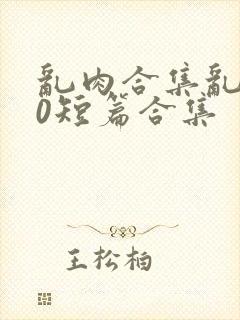 乱肉合集乱500短篇合集