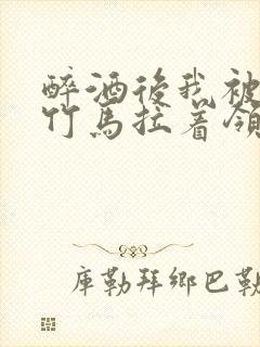 醉酒后我被青梅竹马拉着领证了