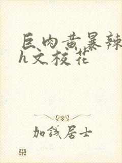 巨肉黄暴辣文高h文校花