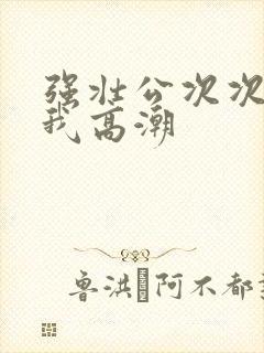 强壮公次次弄得我高潮