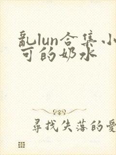 乱lun合集小可的奶水