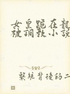 女皇跪在龙椅前被调教小说