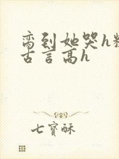 脔到她哭h粗话古言高h