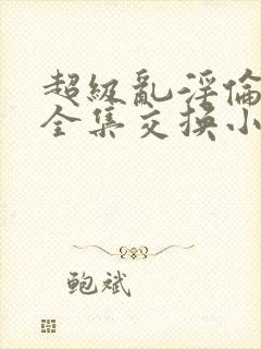 超级乱淫伦小说全集交换小说