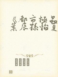 《都市极品医神叶辰孙怡夏若雪》