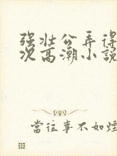 强壮公弄得我次次高潮小说