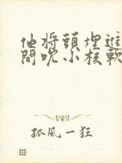 他将头埋进双腿间吮小核软件