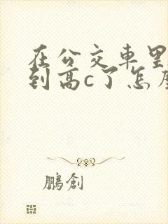 在公交车里c弄到高c了怎么办