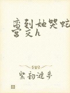 脔到她哭蛇双根宫交h
