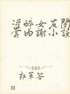 灌醉女友闺蜜无套内谢小说