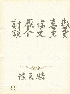 讨厌你喜欢你小说全文免费阅读