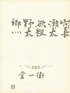 乡野欲潮啊轻点灬太粗太长了岳