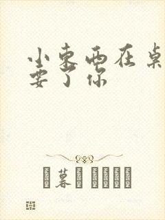 小东西在桌子上要了你