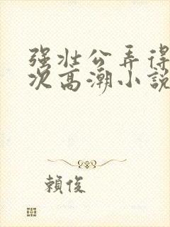 强壮公弄得我次次高潮小说