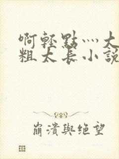 啊轻点灬大巴太粗太长小说