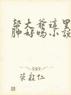 帮大爷这里消消肿好吗小说