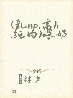 (乱np,高h,纯肉)喂奶