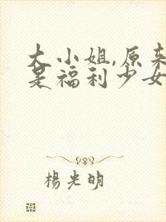 大小姐,原来你是福利少女小说免费阅读