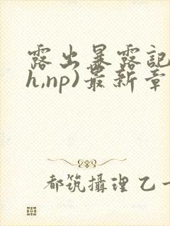 露出暴露记(高h,np)最新章节