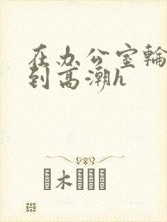 在办公室轮流澡到高潮h封面