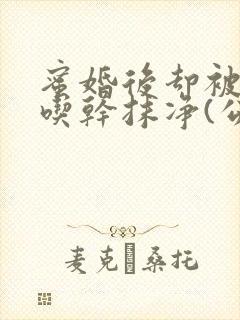蜜婚后却被公公吃干抹净(公媳3p高h)小说