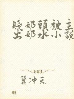 贱奶头被主人揪出奶水小说