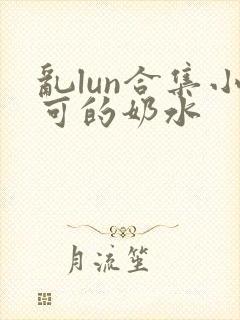 乱lun合集小可的奶水