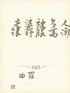 老婆被多人干得很舒服高潮小说