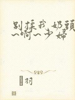 别揉我奶头~嗯~啊~少妇封面