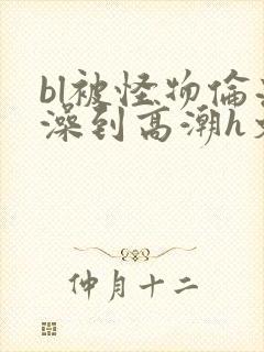 bl被怪物伦流澡到高潮h文